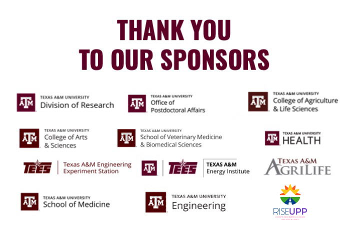 Thank you to our sponsors | Texas A&M University Division of Research | Texas A&M University Office of Postdoctoral Affairs | Texas A&M University College of Agriculture & Life Sciences | Texas A&M University College of Arts & Sciences | Texas A&M University School of Veterinary Medicine & Biomedical Sciences | Texas A&M University Health | Texas A&M Engineering Experiment Station | Texas A&M Energy Institute | Texas A&M Agrilife | Texas A&M University School of Medicine | Texas A&M University Engineering | RISEUPP